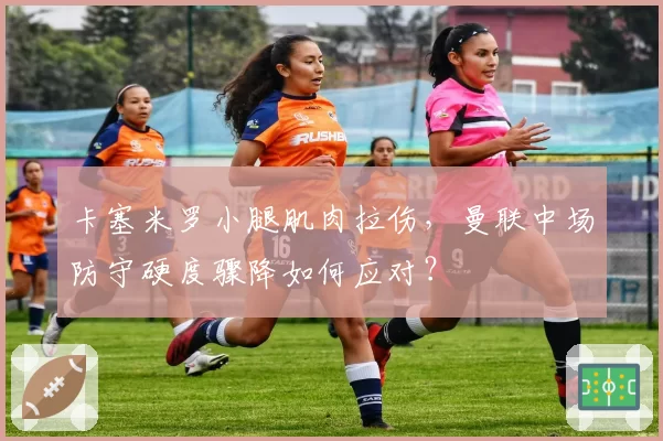 卡塞米罗小腿肌肉拉伤,曼联中场防守硬度骤降如何应对?