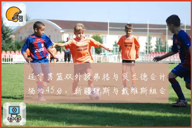辽宁男篮双外援弗格与莫兰德合计场均45分,新疆琼斯与戴维斯组合能否匹敌?