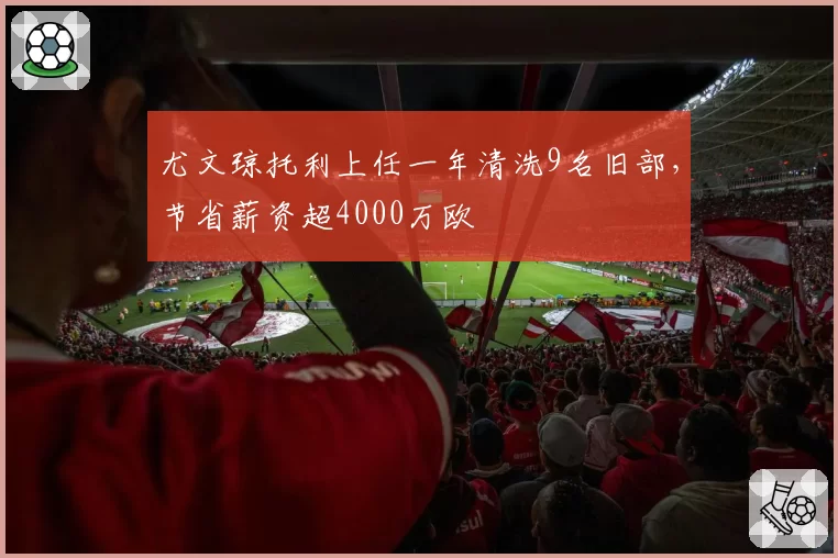 尤文琼托利上任一年清洗9名旧部,节省薪资超4000万欧